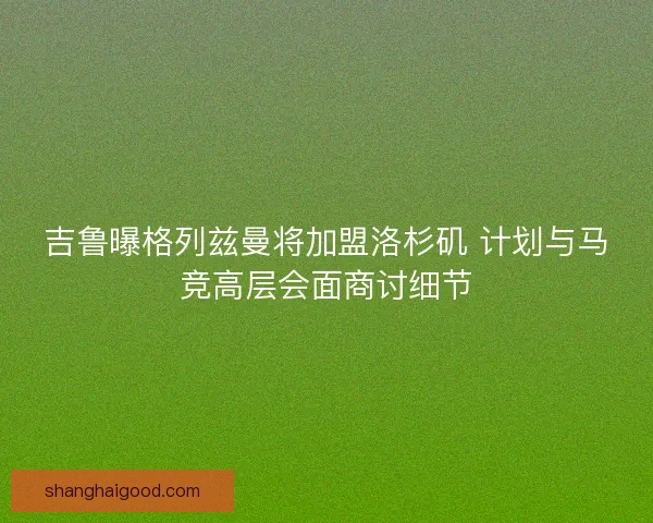 吉鲁曝格列兹曼将加盟洛杉矶 计划与马竞高层会面商讨细节