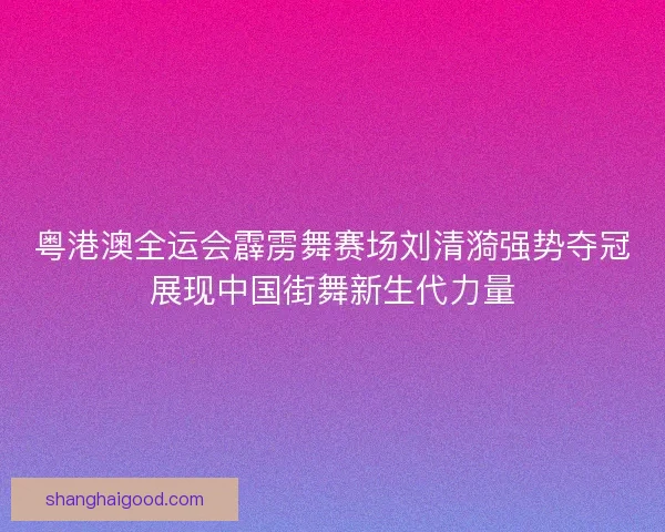 粤港澳全运会霹雳舞赛场刘清漪强势夺冠展现中国街舞新生代力量 粤港澳全运会霹雳舞赛场刘清漪强势夺冠展现中国街舞新生代力量