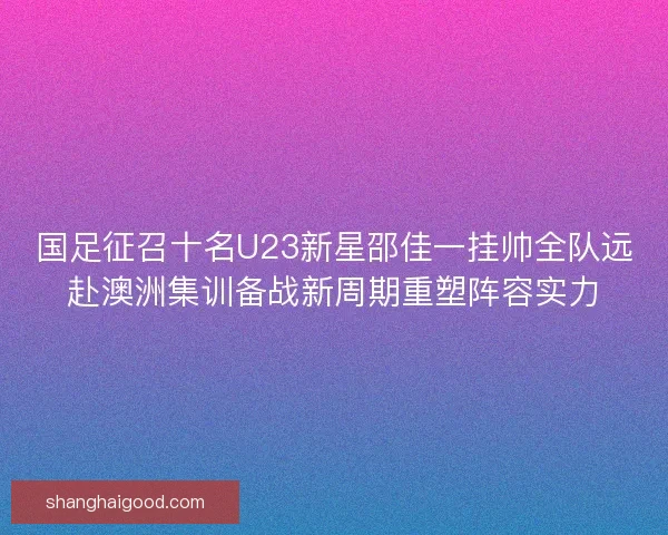 国足征召十名U23新星邵佳一挂帅全队远赴澳洲集训备战新周期重塑阵容实力