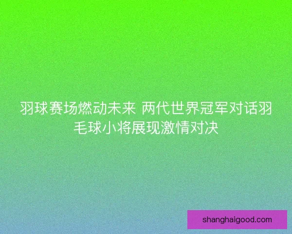 羽球赛场燃动未来 两代世界冠军对话羽毛球小将展现激情对决 羽球赛场燃动未来 两代世界冠军对话羽毛球小将展现激情对决