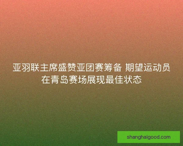 亚羽联主席盛赞亚团赛筹备 期望运动员在青岛赛场展现最佳状态