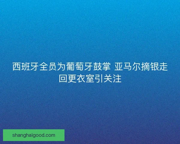 西班牙全员为葡萄牙鼓掌 亚马尔摘银走回更衣室引关注