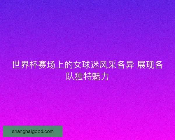 世界杯赛场上的女球迷风采各异 展现各队独特魅力 世界杯赛场上的女球迷风采各异 展现各队独特魅力