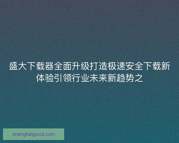 盛大下载器全面升级打造极速安全下载新体验引领行业未来新趋势之