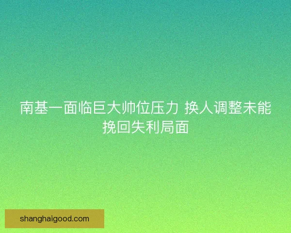 南基一面临巨大帅位压力 换人调整未能挽回失利局面 南基一面临巨大帅位压力 换人调整未能挽回失利局面