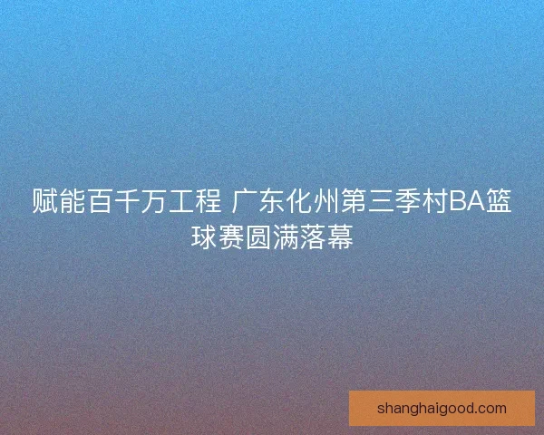 赋能百千万工程 广东化州第三季村BA篮球赛圆满落幕 赋能百千万工程 广东化州第三季村BA篮球赛圆满落幕