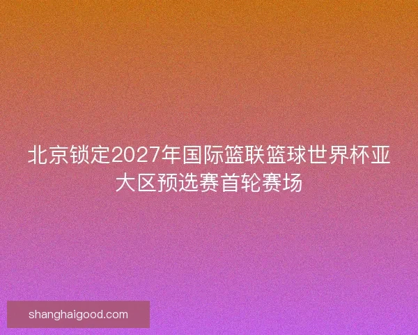 北京锁定2027年国际篮联篮球世界杯亚大区预选赛首轮赛场