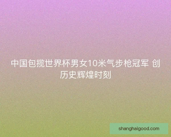 中国包揽世界杯男女10米气步枪冠军 创历史辉煌时刻