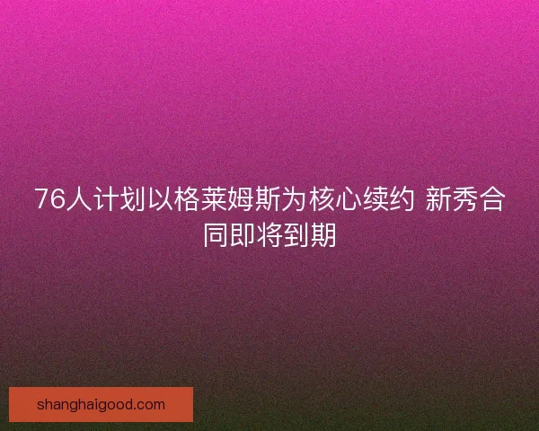 76人计划以格莱姆斯为核心续约 新秀合同即将到期 76人计划以格莱姆斯为核心续约 新秀合同即将到期