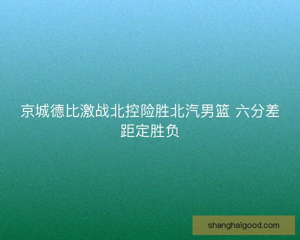 京城德比激战北控险胜北汽男篮 六分差距定胜负 京城德比激战北控险胜北汽男篮 六分差距定胜负